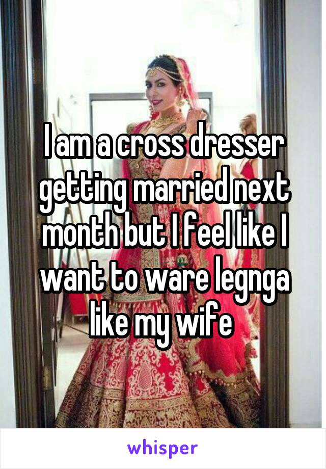 I am a cross dresser getting married next month but I feel like I want to ware legnga like my wife 