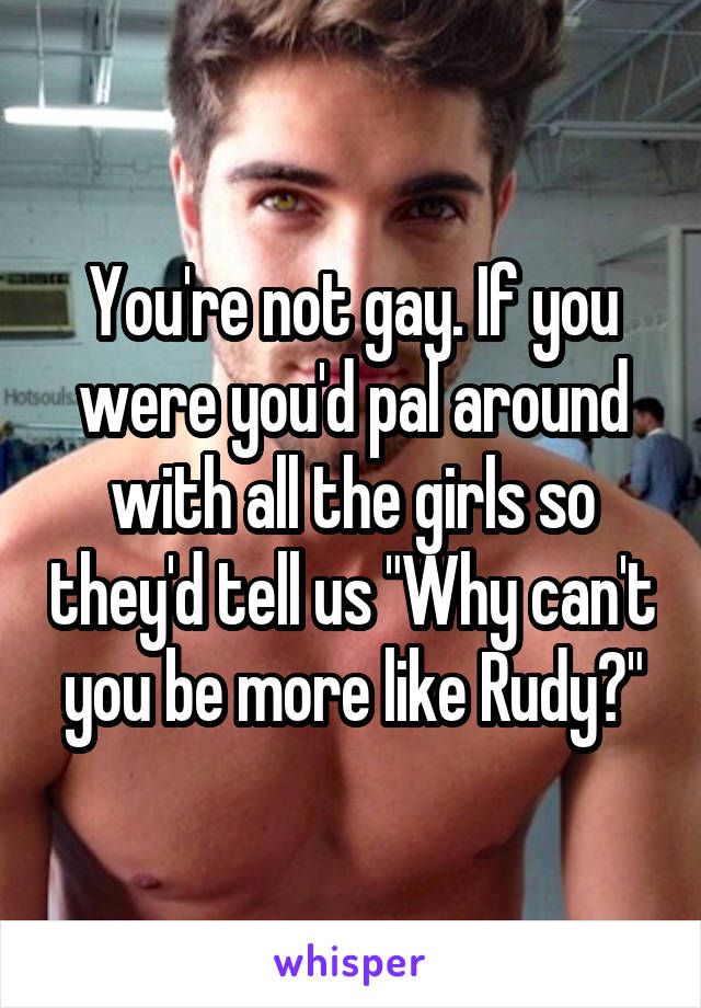 You're not gay. If you were you'd pal around with all the girls so they'd tell us "Why can't you be more like Rudy?"