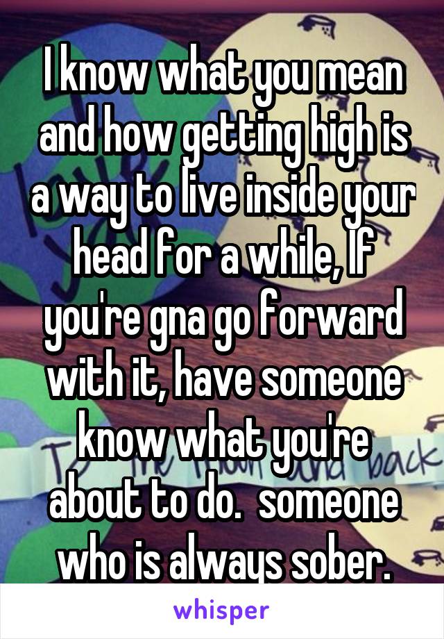 I know what you mean and how getting high is a way to live inside your head for a while, If you're gna go forward with it, have someone know what you're about to do.  someone who is always sober.