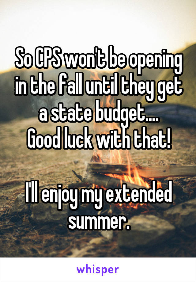 So CPS won't be opening in the fall until they get a state budget....
Good luck with that!

I'll enjoy my extended summer.