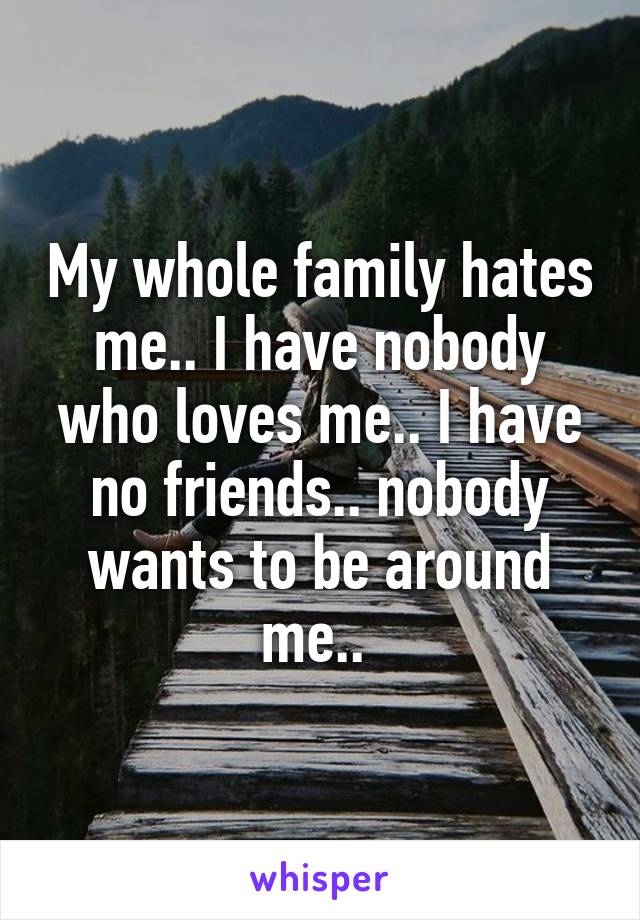 My whole family hates me.. I have nobody who loves me.. I have no friends.. nobody wants to be around me.. 