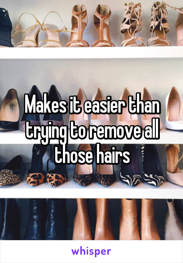 Makes it easier than trying to remove all those hairs