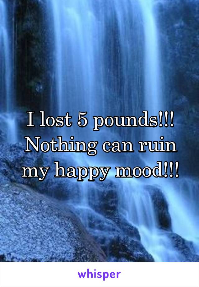 I lost 5 pounds!!!
Nothing can ruin my happy mood!!!