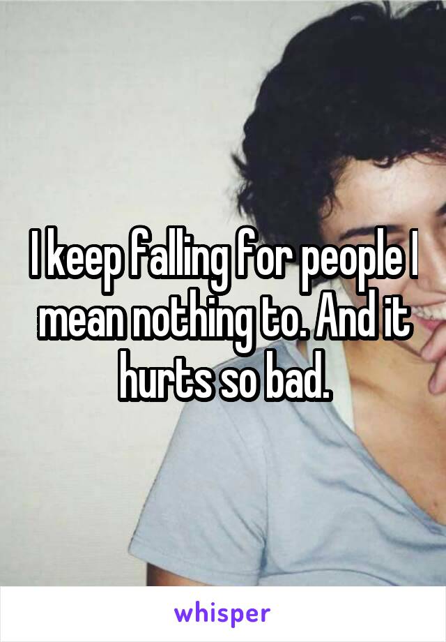 I keep falling for people I mean nothing to. And it hurts so bad.