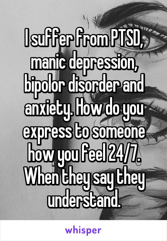 I suffer from PTSD, manic depression, bipolor disorder and anxiety. How do you express to someone how you feel 24/7. When they say they understand.