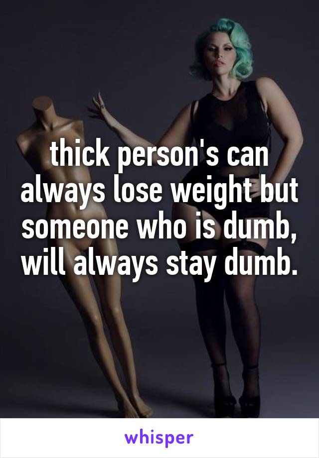 thick person's can always lose weight but someone who is dumb, will always stay dumb. 