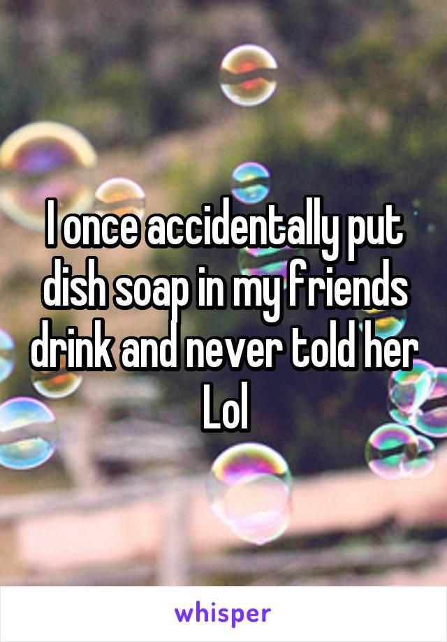 I once accidentally put dish soap in my friends drink and never told her
Lol