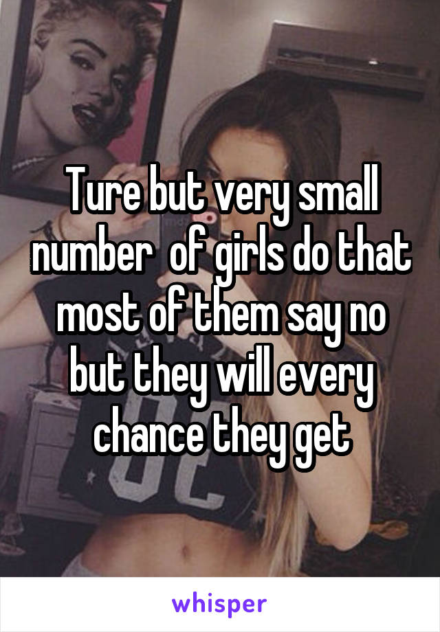 Ture but very small number  of girls do that most of them say no but they will every chance they get