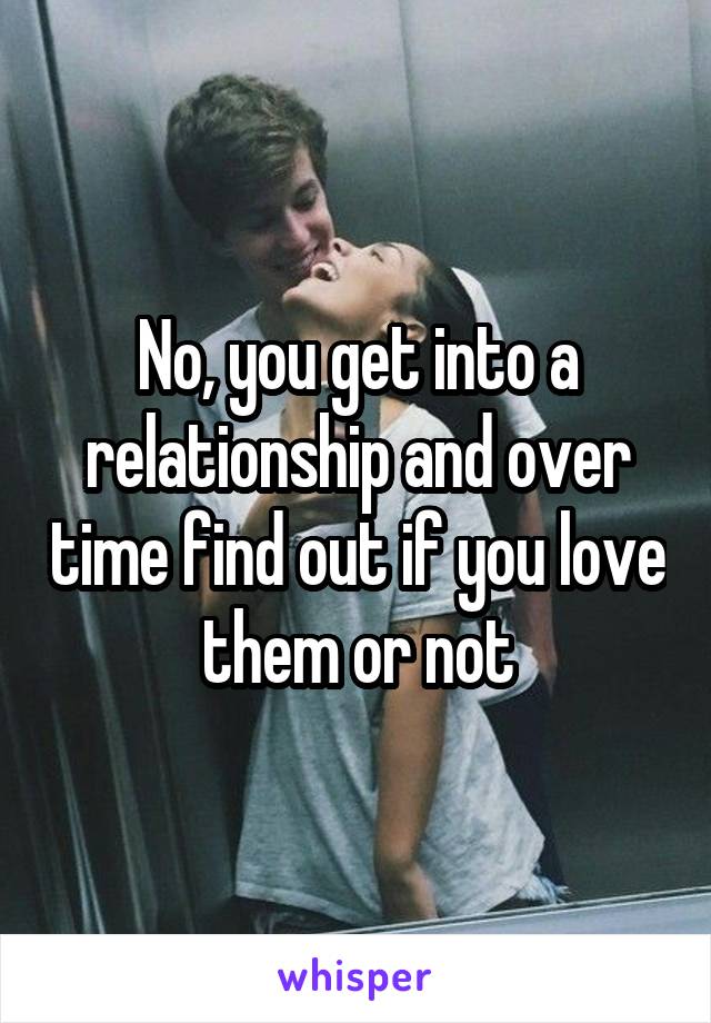 No, you get into a relationship and over time find out if you love them or not