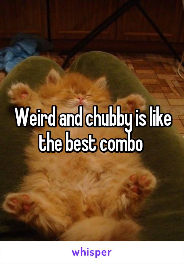 Weird and chubby is like the best combo 