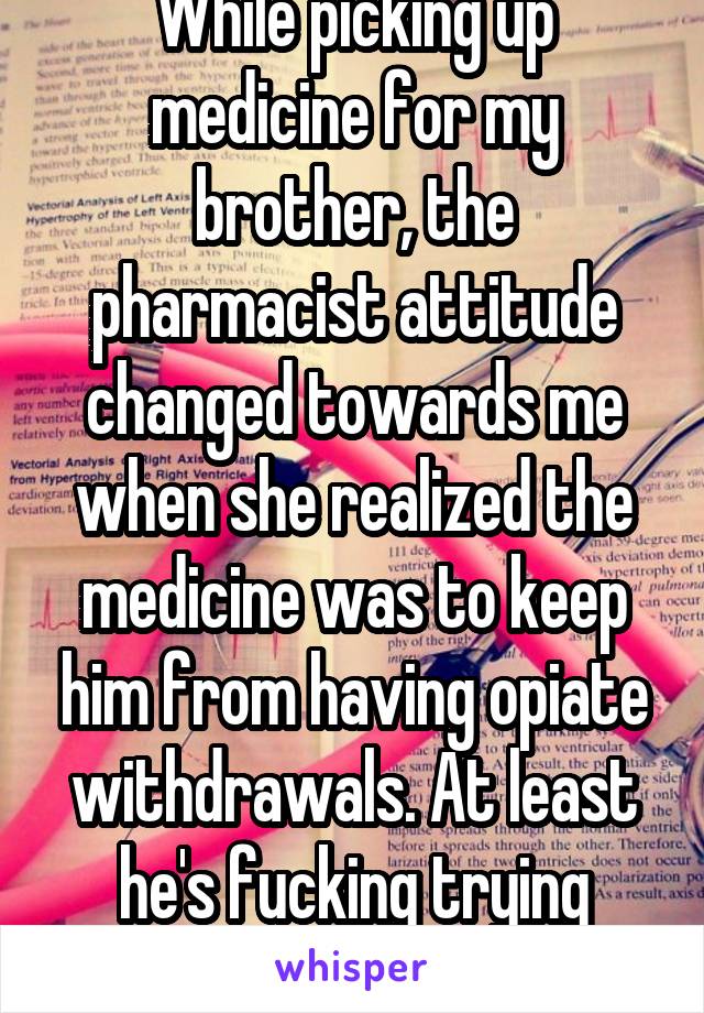 While picking up medicine for my brother, the pharmacist attitude changed towards me when she realized the medicine was to keep him from having opiate withdrawals. At least he's fucking trying bitch. 