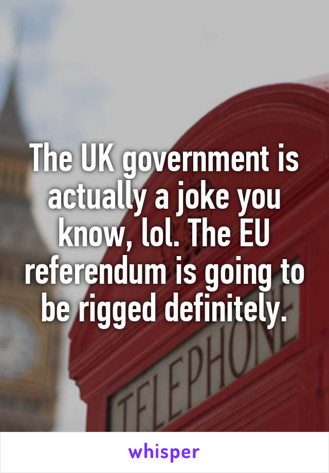 The UK government is actually a joke you know, lol. The EU referendum is going to be rigged definitely.