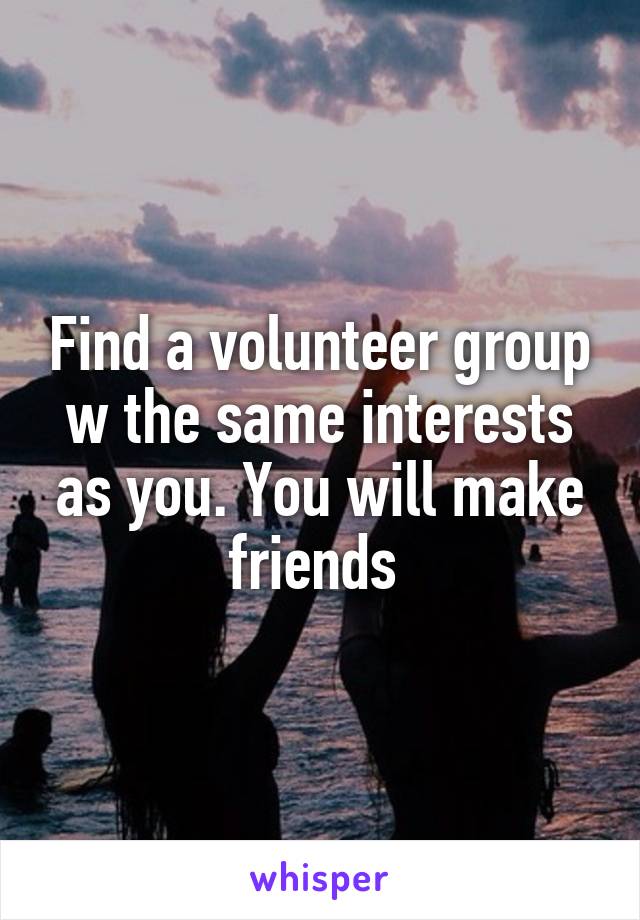 Find a volunteer group w the same interests as you. You will make friends 