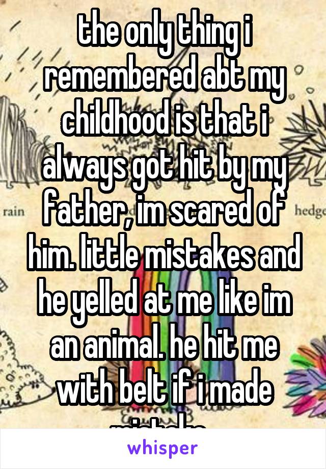 the only thing i remembered abt my childhood is that i always got hit by my father, im scared of him. little mistakes and he yelled at me like im an animal. he hit me with belt if i made mistake. 