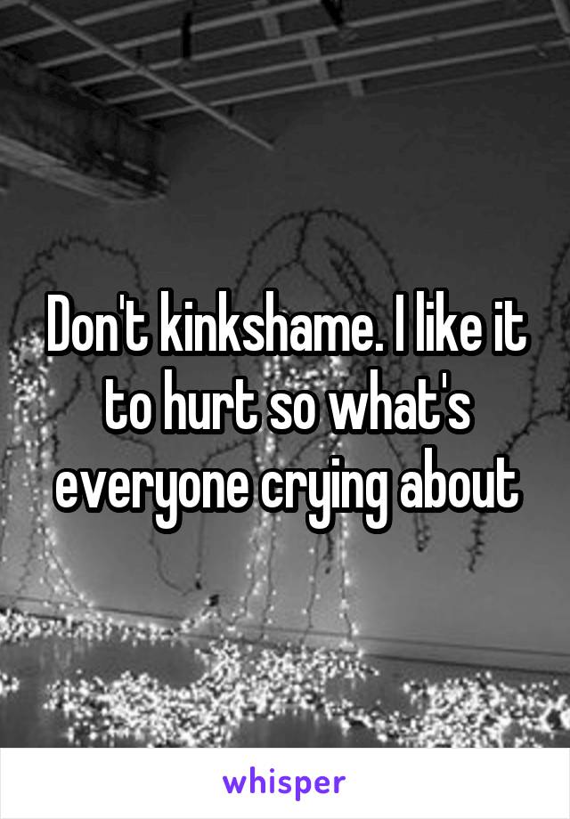 Don't kinkshame. I like it to hurt so what's everyone crying about