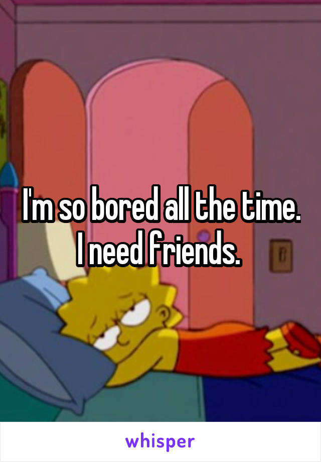 I'm so bored all the time. I need friends. 