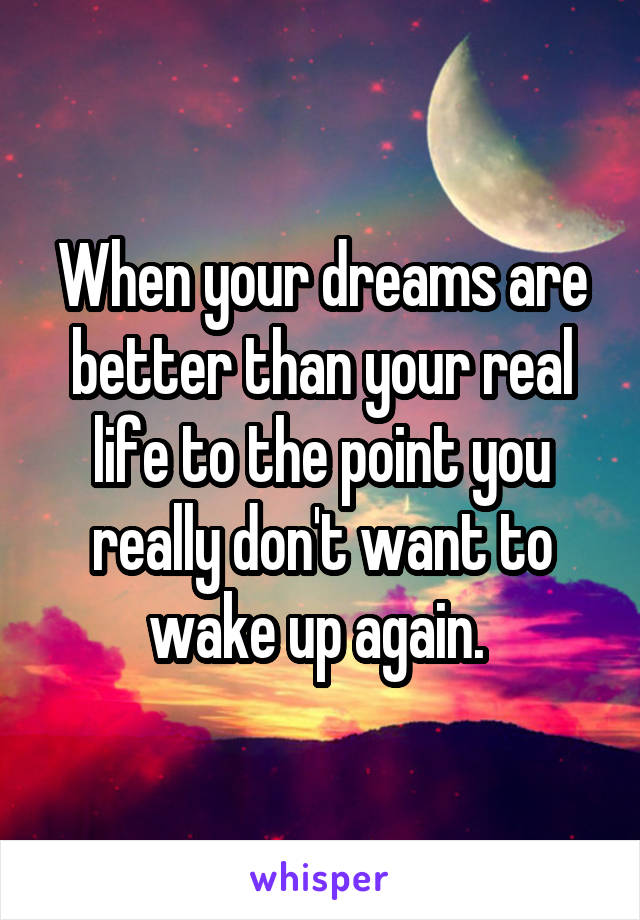 When your dreams are better than your real life to the point you really don't want to wake up again. 