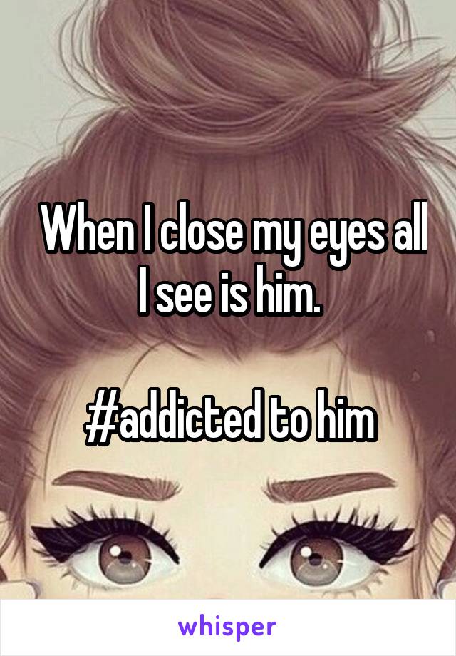  When I close my eyes all I see is him.

#addicted to him