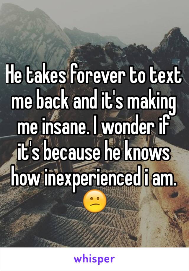 He takes forever to text me back and it's making me insane. I wonder if it's because he knows how inexperienced i am. 😕