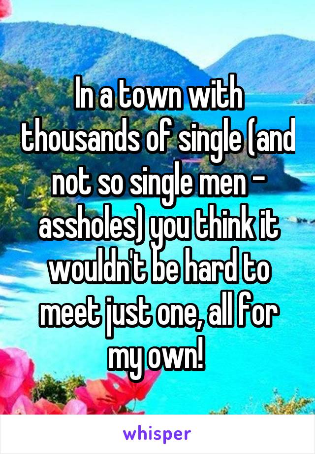 In a town with thousands of single (and not so single men - assholes) you think it wouldn't be hard to meet just one, all for my own! 