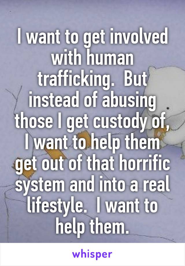 I want to get involved with human trafficking.  But instead of abusing those I get custody of, I want to help them get out of that horrific system and into a real lifestyle.  I want to help them.