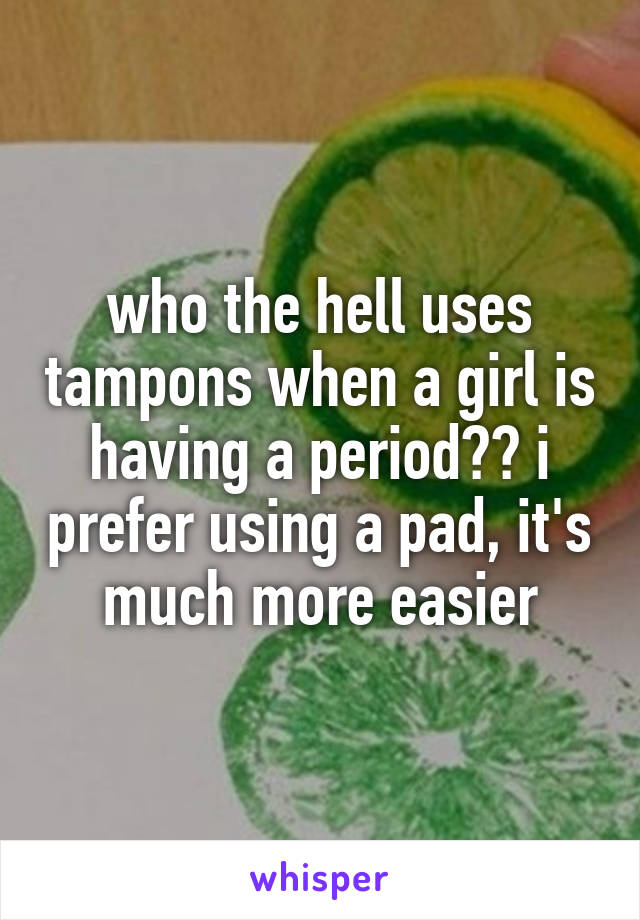 who the hell uses tampons when a girl is having a period?? i prefer using a pad, it's much more easier