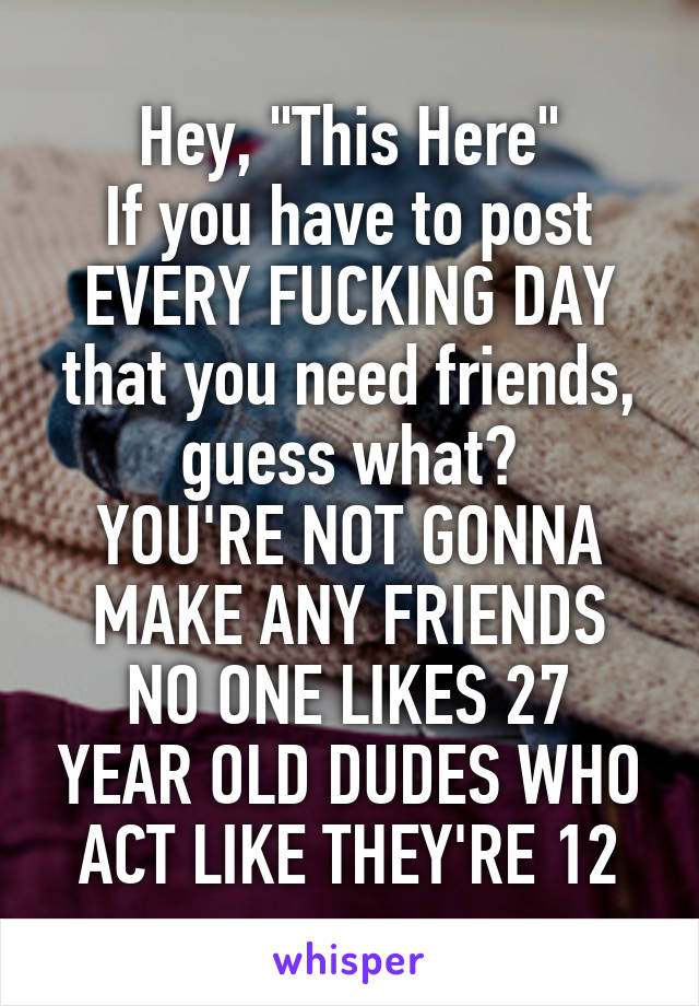 Hey, "This Here"
If you have to post EVERY FUCKING DAY that you need friends, guess what?
YOU'RE NOT GONNA MAKE ANY FRIENDS
NO ONE LIKES 27 YEAR OLD DUDES WHO ACT LIKE THEY'RE 12