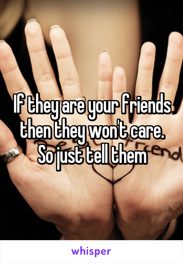 If they are your friends then they won't care. So just tell them