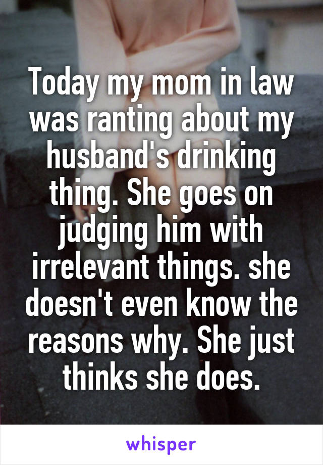 Today my mom in law was ranting about my husband's drinking thing. She goes on judging him with irrelevant things. she doesn't even know the reasons why. She just thinks she does.