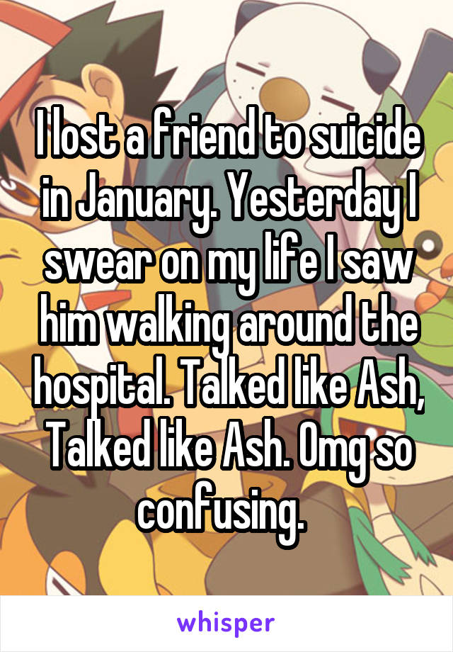 I lost a friend to suicide in January. Yesterday I swear on my life I saw him walking around the hospital. Talked like Ash, Talked like Ash. Omg so confusing.  