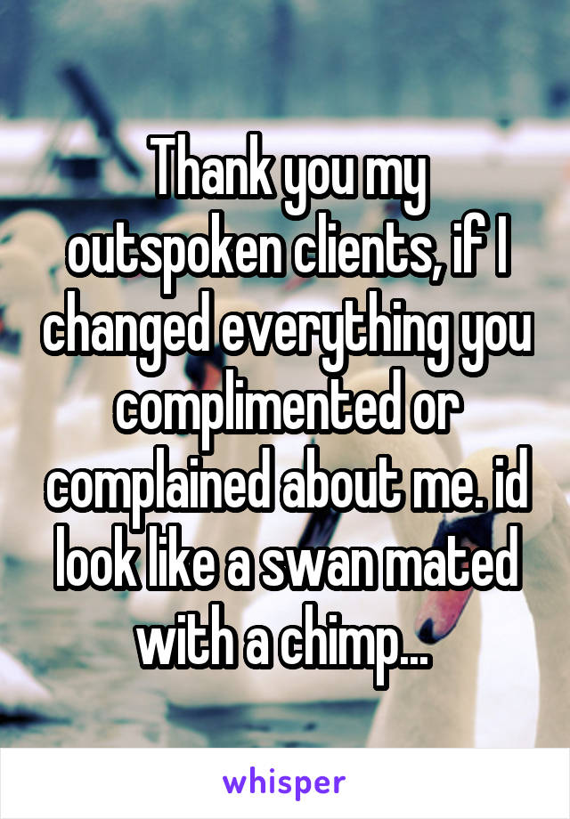 Thank you my outspoken clients, if I changed everything you complimented or complained about me. id look like a swan mated with a chimp... 