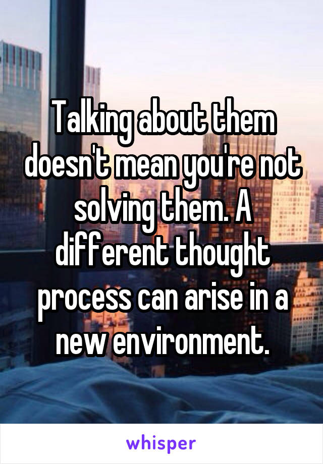 Talking about them doesn't mean you're not solving them. A different thought process can arise in a new environment.