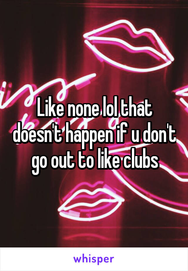 Like none lol that doesn't happen if u don't go out to like clubs