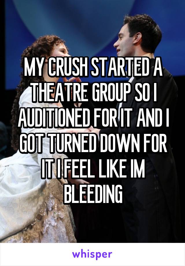 MY CRUSH STARTED A THEATRE GROUP SO I AUDITIONED FOR IT AND I GOT TURNED DOWN FOR IT I FEEL LIKE IM BLEEDING