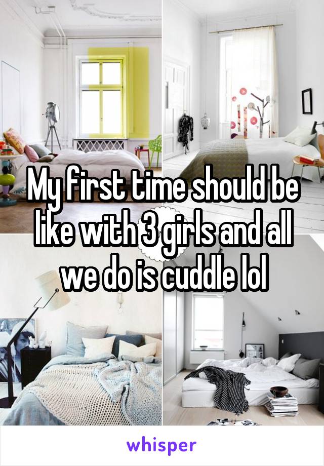 My first time should be like with 3 girls and all we do is cuddle lol