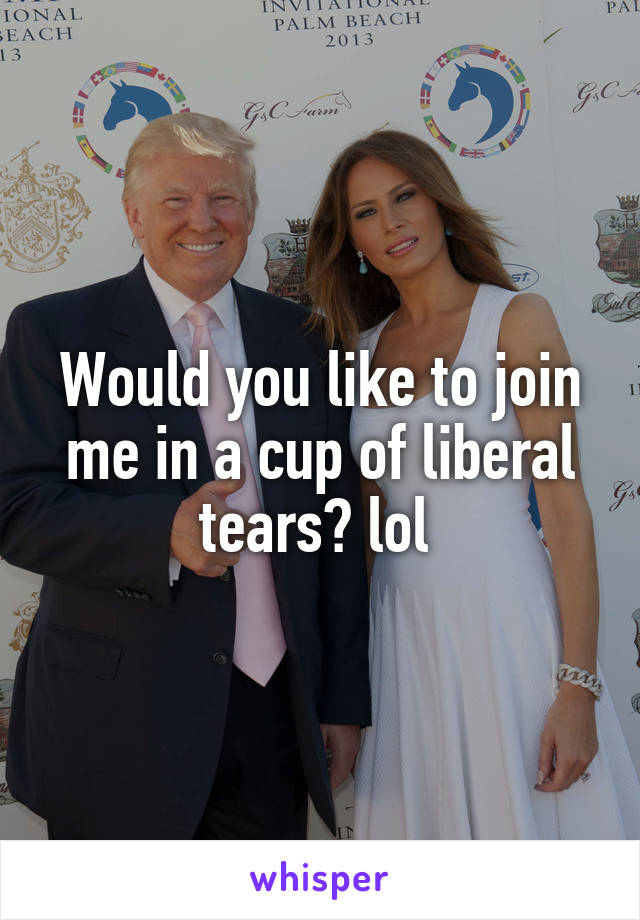 Would you like to join me in a cup of liberal tears? lol 