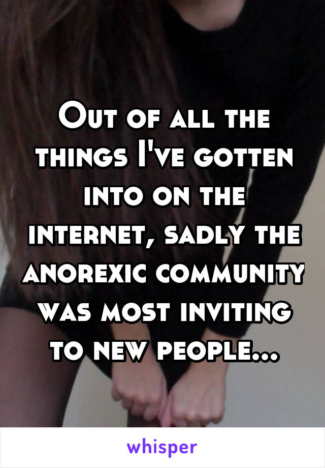 Out of all the things I've gotten into on the internet, sadly the anorexic community was most inviting to new people...