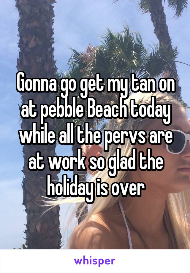 Gonna go get my tan on at pebble Beach today while all the pervs are at work so glad the holiday is over