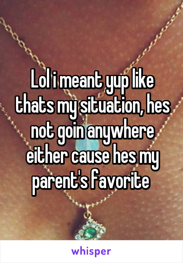 Lol i meant yup like thats my situation, hes not goin anywhere either cause hes my parent's favorite 