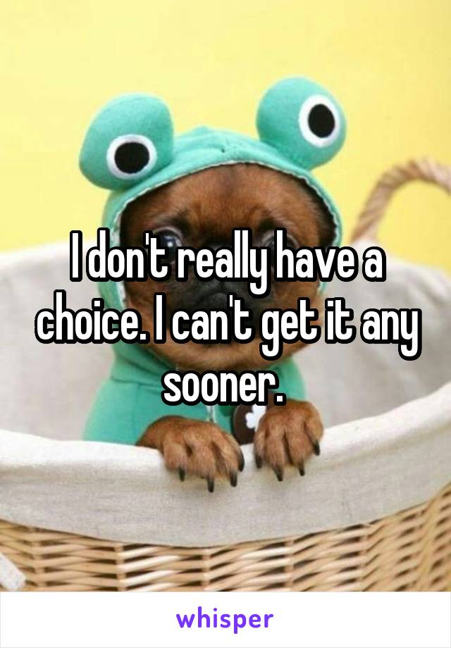 I don't really have a choice. I can't get it any sooner. 