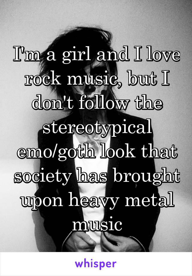 I'm a girl and I love rock music, but I don't follow the stereotypical emo/goth look that society has brought upon heavy metal music