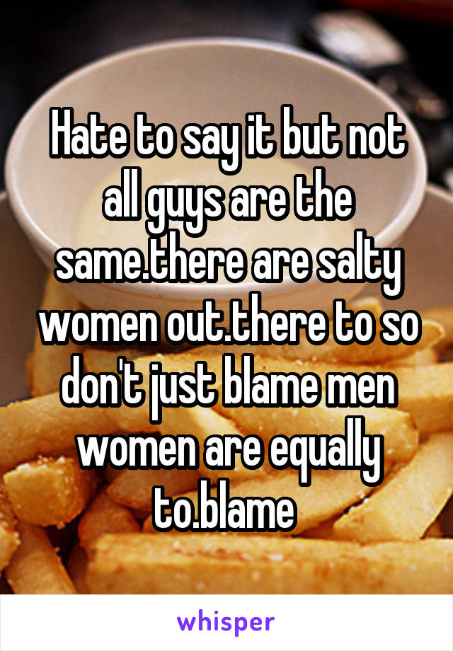 Hate to say it but not all guys are the same.there are salty women out.there to so don't just blame men women are equally to.blame 