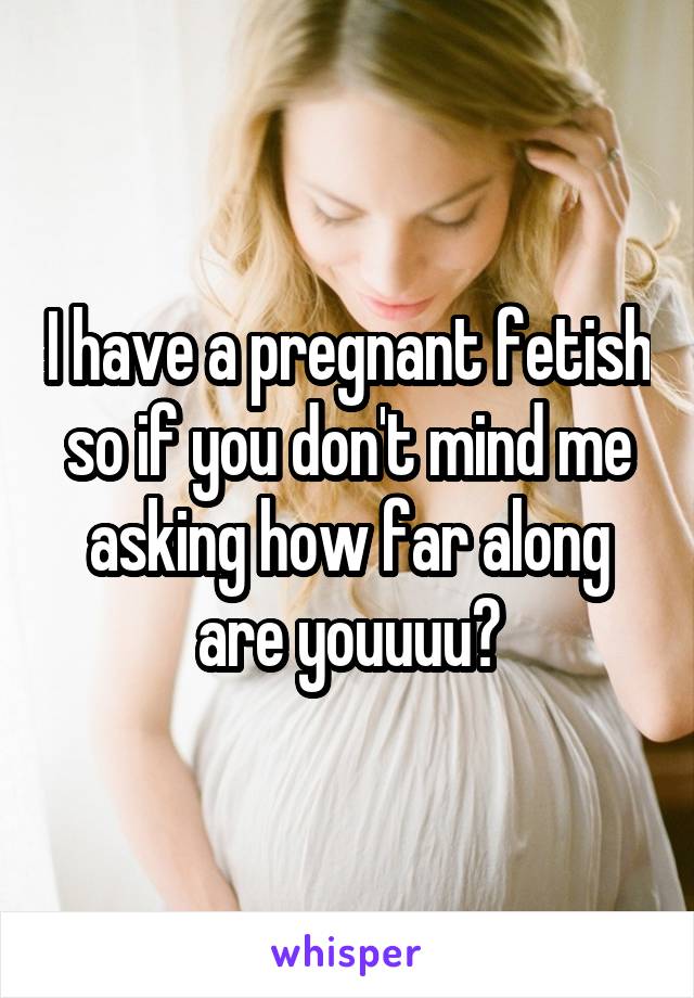 I have a pregnant fetish so if you don't mind me asking how far along are youuuu?