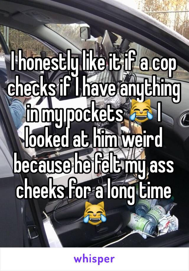 I honestly like it if a cop checks if I have anything in my pockets 😹 I looked at him weird because he felt my ass cheeks for a long time 😹