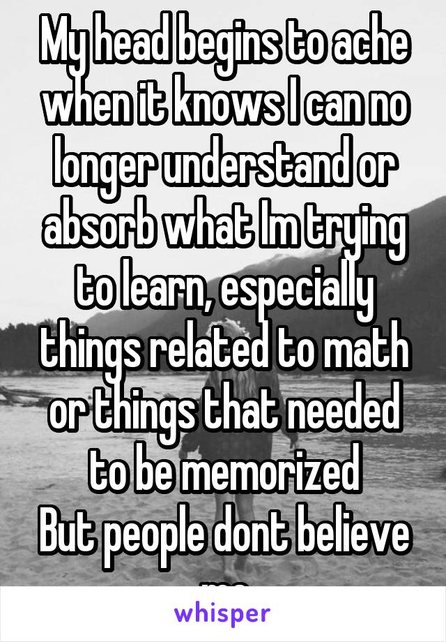 My head begins to ache when it knows I can no longer understand or absorb what Im trying to learn, especially things related to math or things that needed to be memorized
But people dont believe me