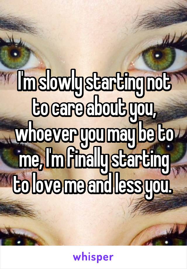 I'm slowly starting not to care about you, whoever you may be to me, I'm finally starting to love me and less you. 