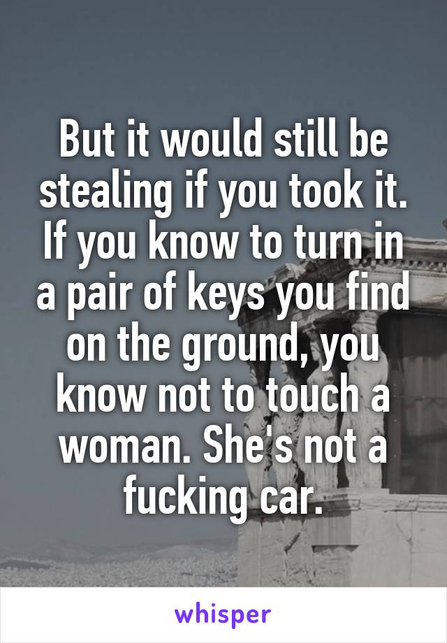 But it would still be stealing if you took it. If you know to turn in a pair of keys you find on the ground, you know not to touch a woman. She's not a fucking car.