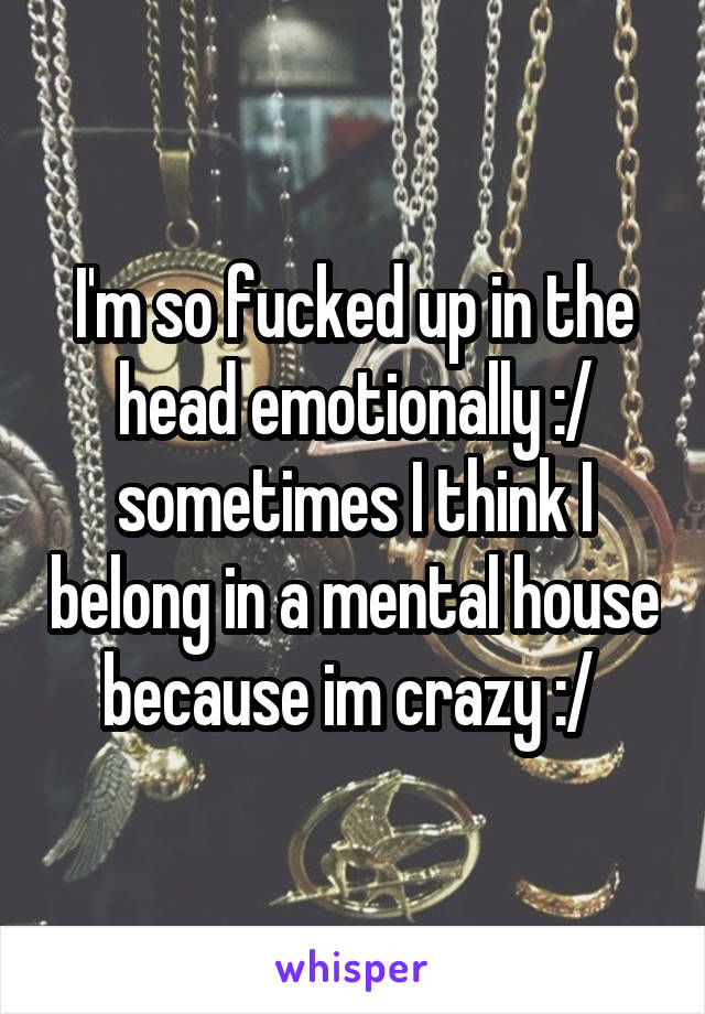 I'm so fucked up in the head emotionally :/ sometimes I think I belong in a mental house because im crazy :/ 