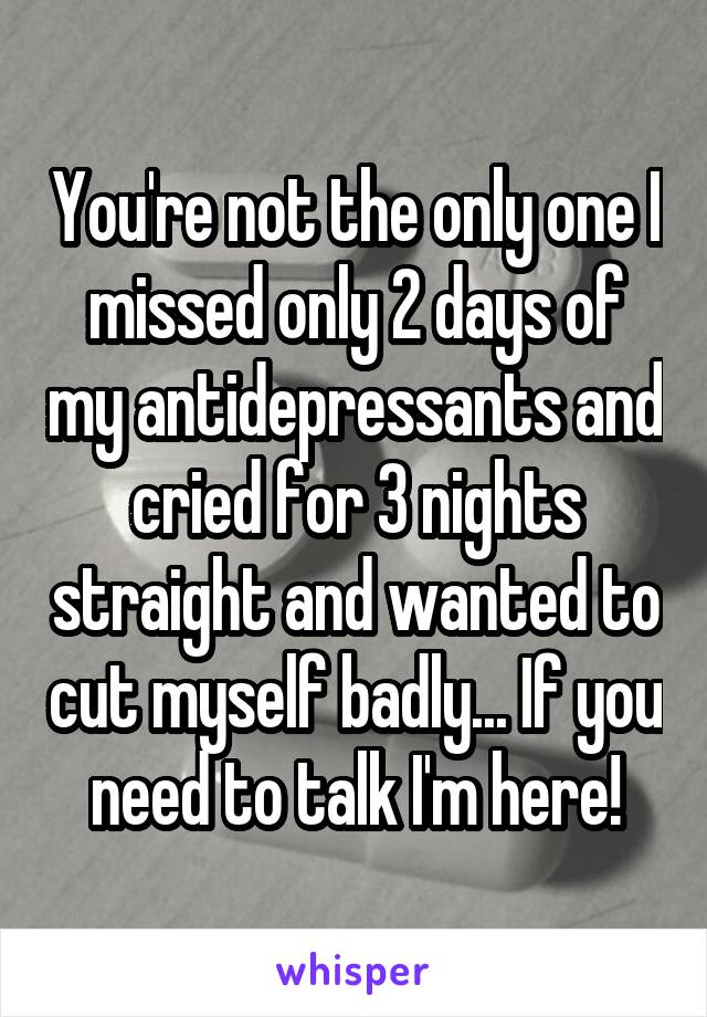 You're not the only one I missed only 2 days of my antidepressants and cried for 3 nights straight and wanted to cut myself badly... If you need to talk I'm here!