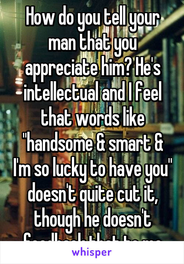 How do you tell your man that you appreciate him? He's intellectual and I feel that words like "handsome & smart & I'm so lucky to have you" doesn't quite cut it, though he doesn't feedback that to me